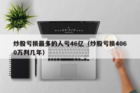 炒股亏损最多的人亏46亿（炒股亏损4060万判几年）