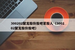 300202聚龙股份股吧蒙股人（300202聚龙股份股吧）