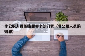 非公职人员贿赂罪哪个部门管（非公职人员贿赂罪）