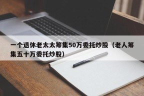 一个退休老太太筹集50万委托炒股（老人筹集五十万委托炒股）