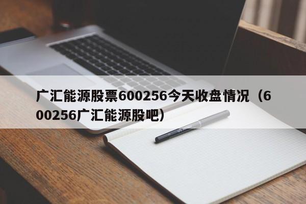 广汇能源股票600256今天收盘情况（600256广汇能源股吧）  第1张