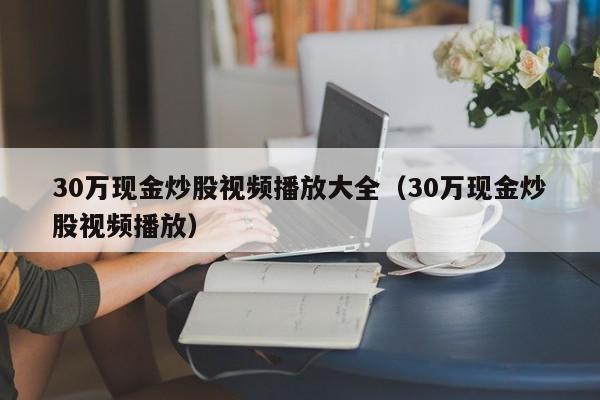 30万现金炒股视频播放大全（30万现金炒股视频播放）  第1张