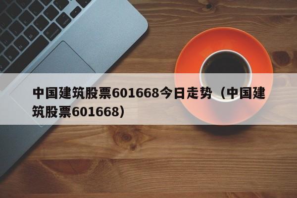 中国建筑股票601668今日走势（中国建筑股票601668）  第1张