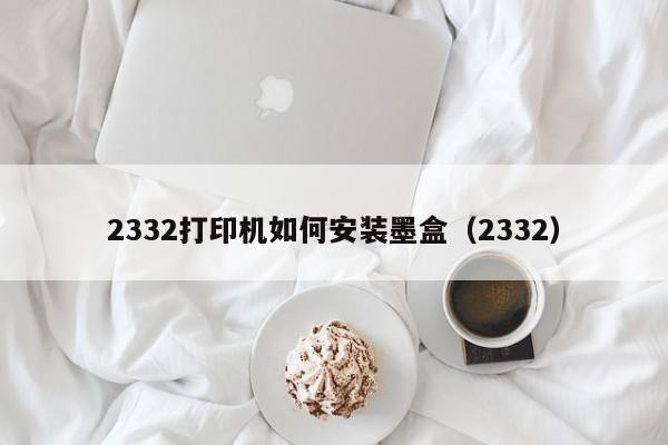 2332打印机如何安装墨盒（2332）  第1张