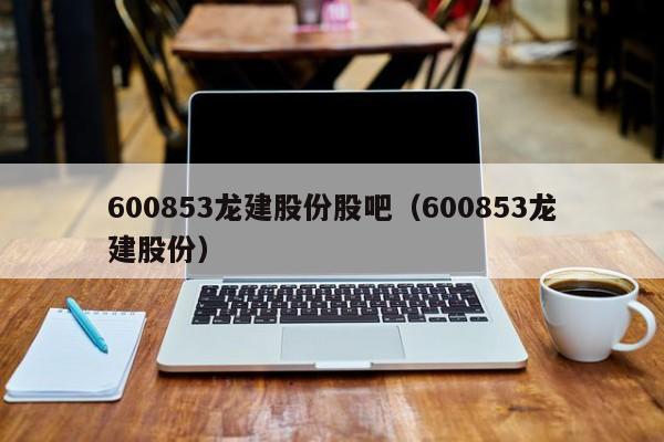 600853龙建股份股吧（600853龙建股份）  第1张