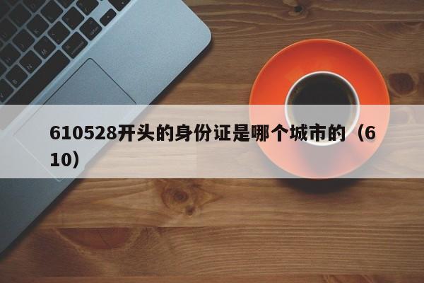 610528开头的身份证是哪个城市的（610）  第1张