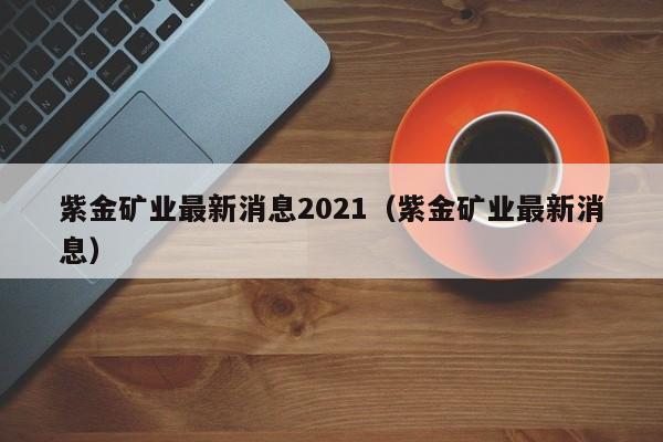 紫金矿业最新消息2021（紫金矿业最新消息）  第1张