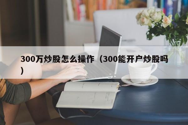 300万炒股怎么操作（300能开户炒股吗）  第1张