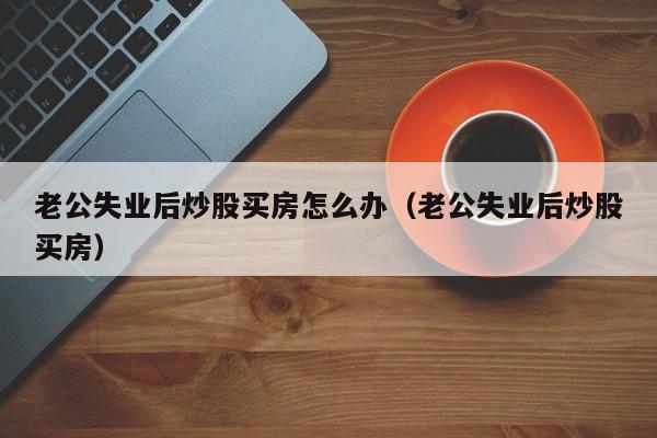 老公失业后炒股买房怎么办（老公失业后炒股买房）  第1张