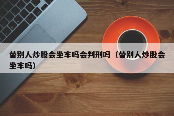 替别人炒股会坐牢吗会判刑吗（替别人炒股会坐牢吗）  第1张