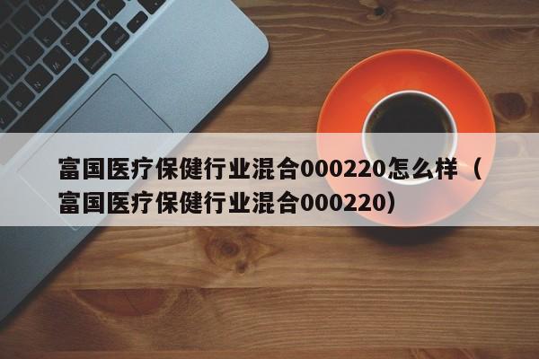 富国医疗保健行业混合000220怎么样（富国医疗保健行业混合000220）  第1张